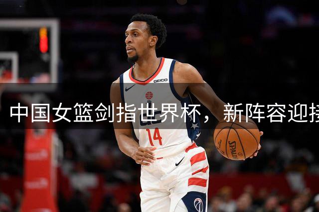 中国女篮剑指世界杯，新阵容迎接严峻挑战